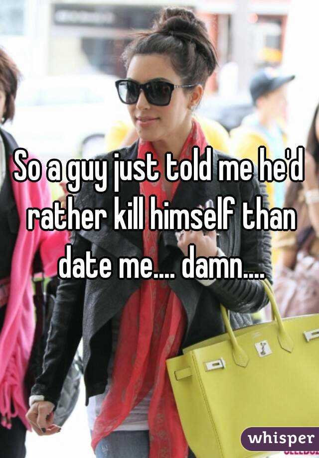 So a guy just told me he'd rather kill himself than date me.... damn....