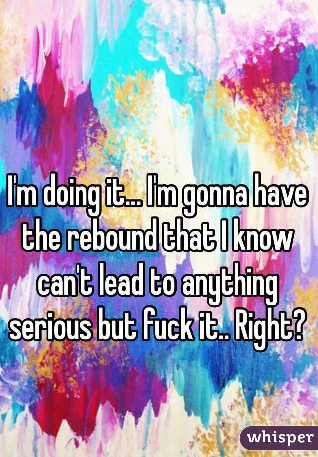I'm doing it... I'm gonna have the rebound that I know can't lead to anything serious but fuck it.. Right? 