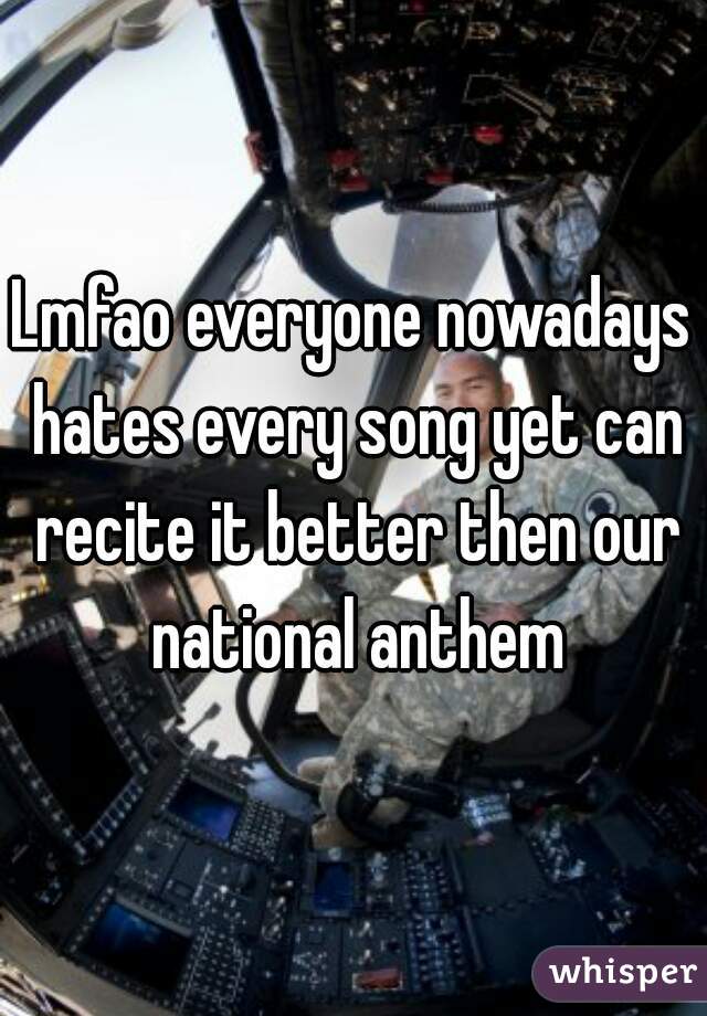 Lmfao everyone nowadays hates every song yet can recite it better then our national anthem