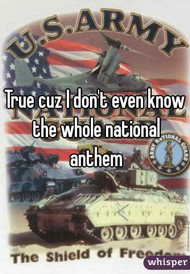 True cuz I don't even know the whole national anthem