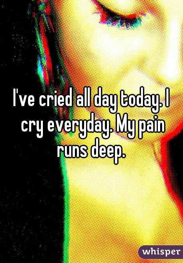 I've cried all day today. I cry everyday. My pain runs deep. 