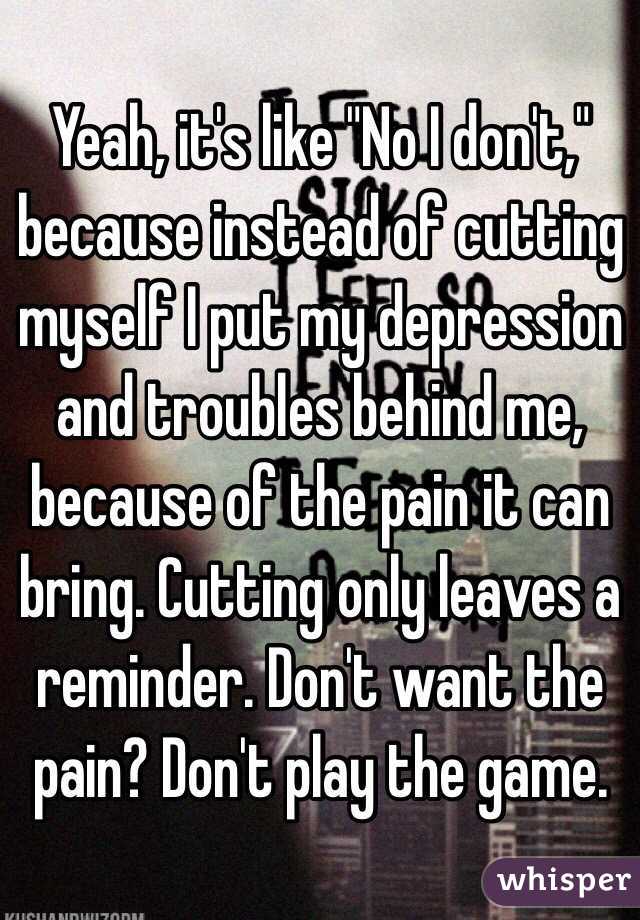Yeah, it's like "No I don't," because instead of cutting myself I put my depression and troubles behind me, because of the pain it can bring. Cutting only leaves a reminder. Don't want the pain? Don't play the game.
