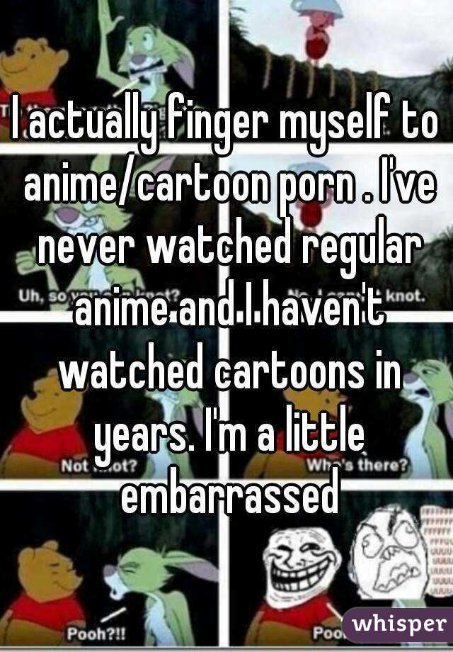 I actually finger myself to anime/cartoon porn . I've never watched regular anime and I haven't watched cartoons in years. I'm a little embarrassed