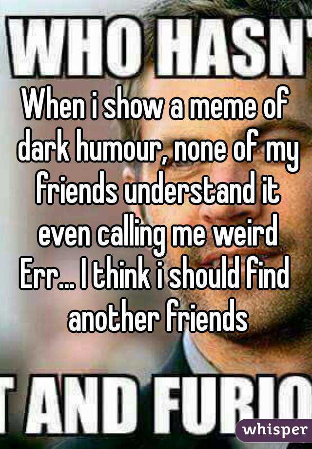 When i show a meme of dark humour, none of my friends understand it even calling me weird
Err... I think i should find another friends
