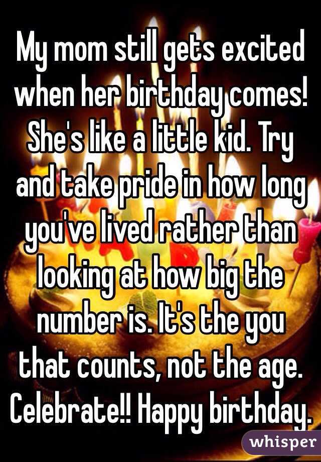 My mom still gets excited when her birthday comes! She's like a little kid. Try and take pride in how long you've lived rather than looking at how big the number is. It's the you that counts, not the age. Celebrate!! Happy birthday.
