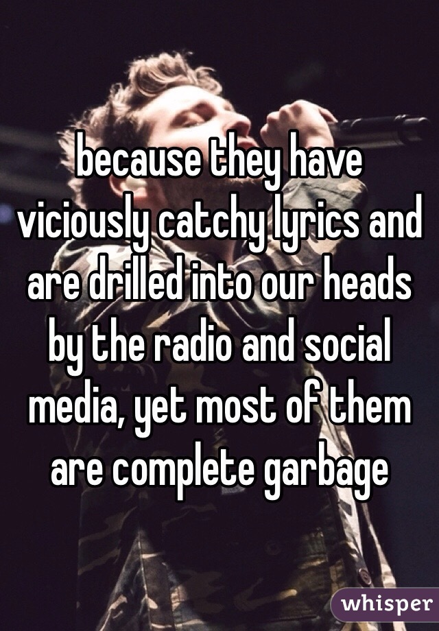 because they have viciously catchy lyrics and are drilled into our heads by the radio and social media, yet most of them are complete garbage