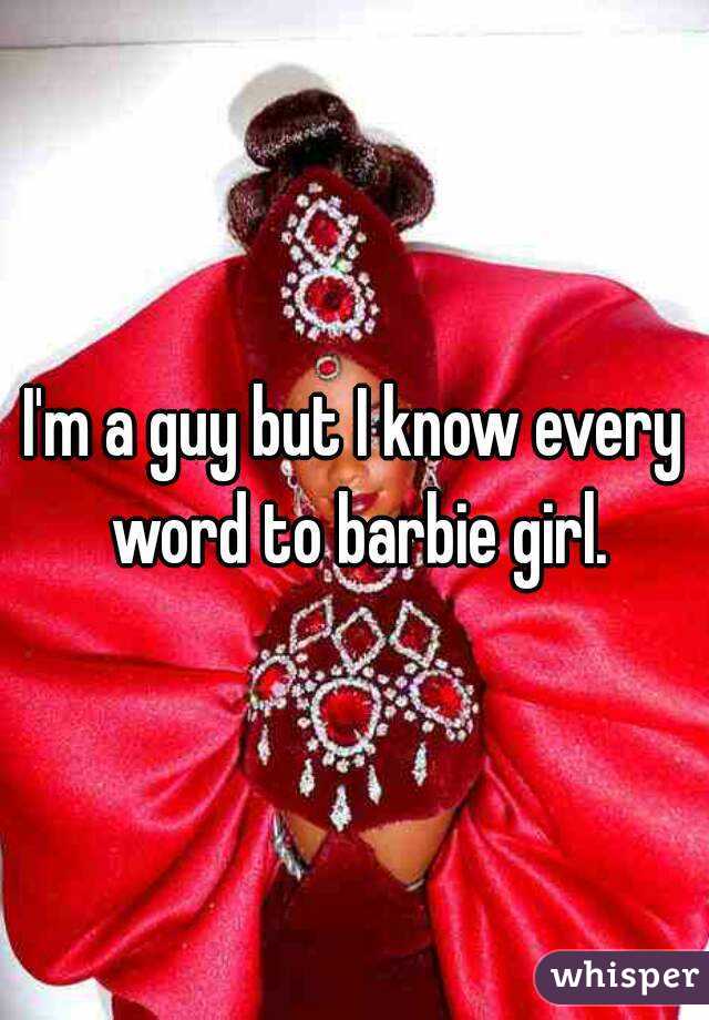 I'm a guy but I know every word to barbie girl.