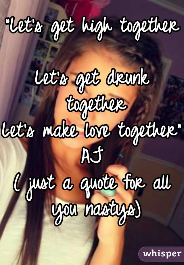 "Let's get high together 
Let's get drunk together
Let's make love together" AJ 
( just a quote for all you nastys)