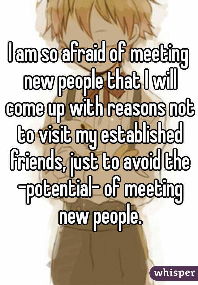 I am so afraid of meeting new people that I will come up with reasons not to visit my established friends, just to avoid the -potential- of meeting new people.