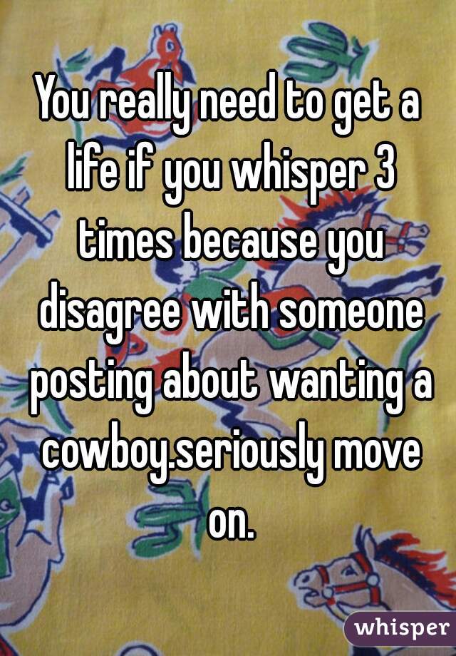 You really need to get a life if you whisper 3 times because you disagree with someone posting about wanting a cowboy.seriously move on.