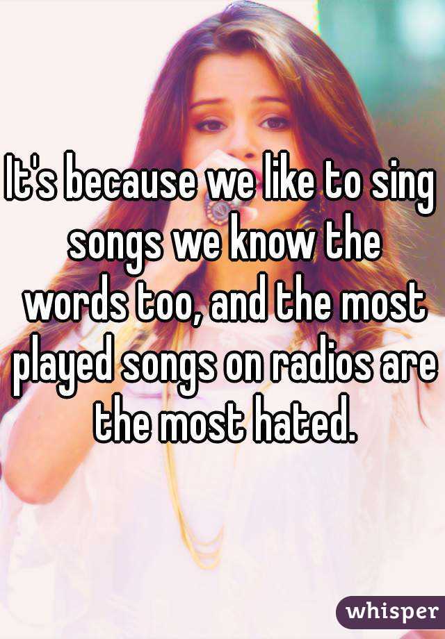 It's because we like to sing songs we know the words too, and the most played songs on radios are the most hated.