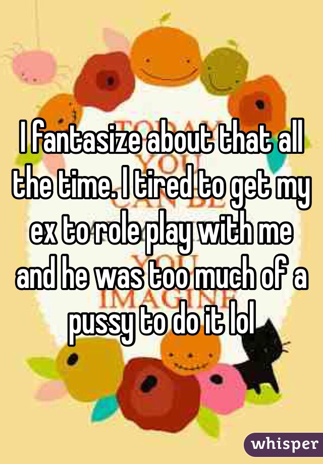 I fantasize about that all the time. I tired to get my ex to role play with me and he was too much of a pussy to do it lol 