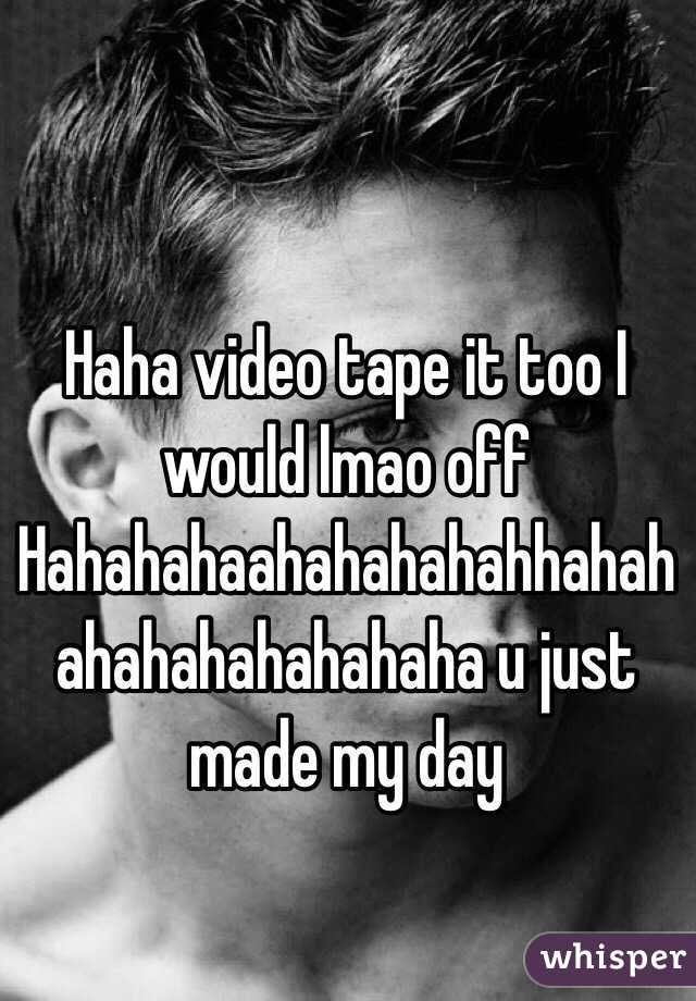 Haha video tape it too I would lmao off Hahahahaahahahahahhahahahahahahahahaha u just made my day 