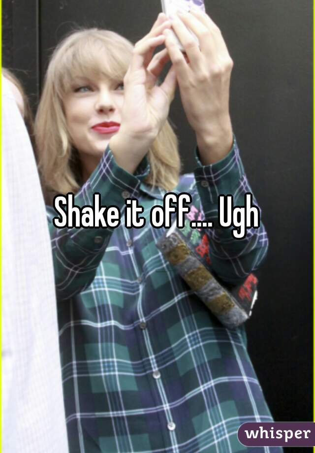 Shake it off.... Ugh