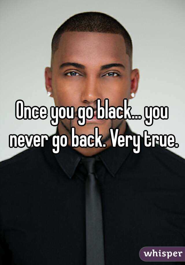 Once you go black... you never go back. Very true.