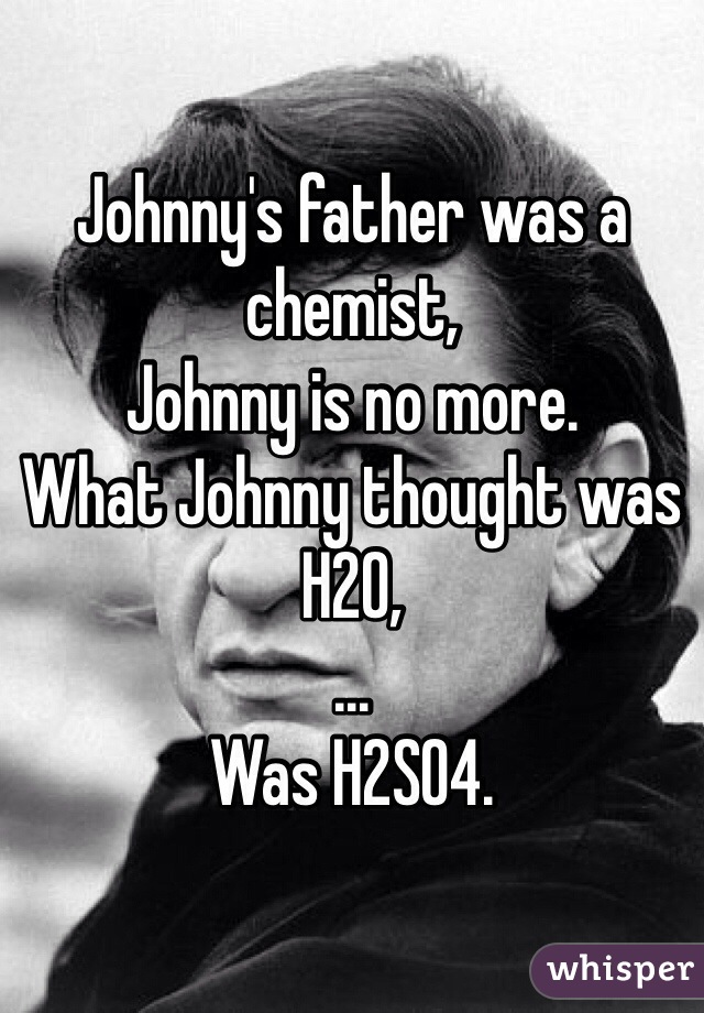 Johnny's father was a chemist,
Johnny is no more.
What Johnny thought was H2O,
...
Was H2SO4.