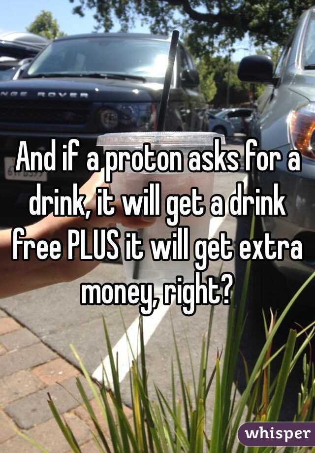 And if a proton asks for a drink, it will get a drink free PLUS it will get extra money, right?