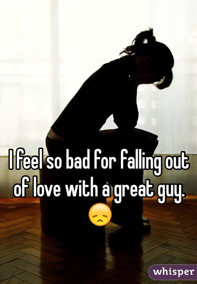 I feel so bad for falling out of love with a great guy. 😞