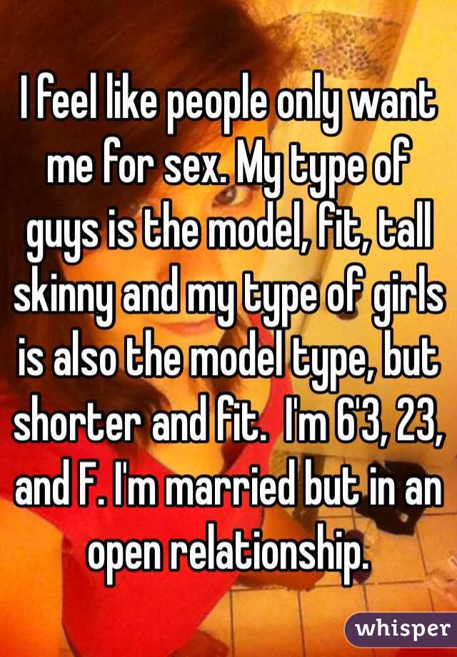 I feel like people only want me for sex. My type of guys is the model, fit, tall skinny and my type of girls is also the model type, but shorter and fit.  I'm 6'3, 23, and F. I'm married but in an open relationship.