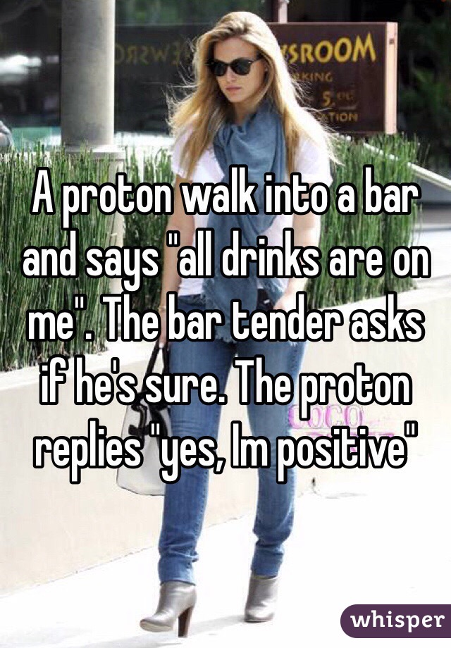 A proton walk into a bar and says "all drinks are on me". The bar tender asks if he's sure. The proton replies "yes, Im positive"