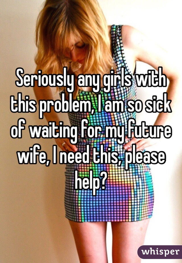 Seriously any girls with this problem, I am so sick of waiting for my future wife, I need this, please help?