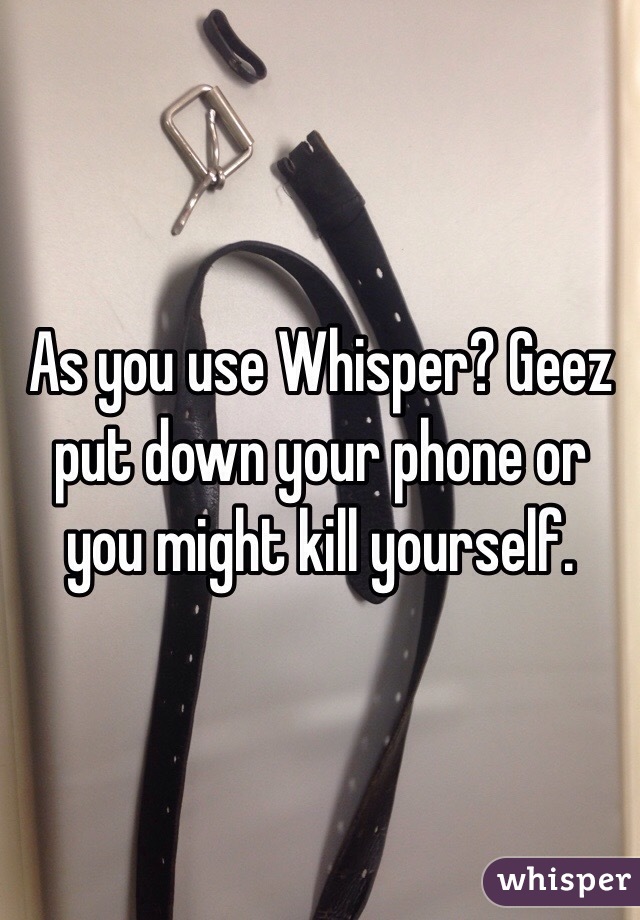 As you use Whisper? Geez put down your phone or you might kill yourself. 