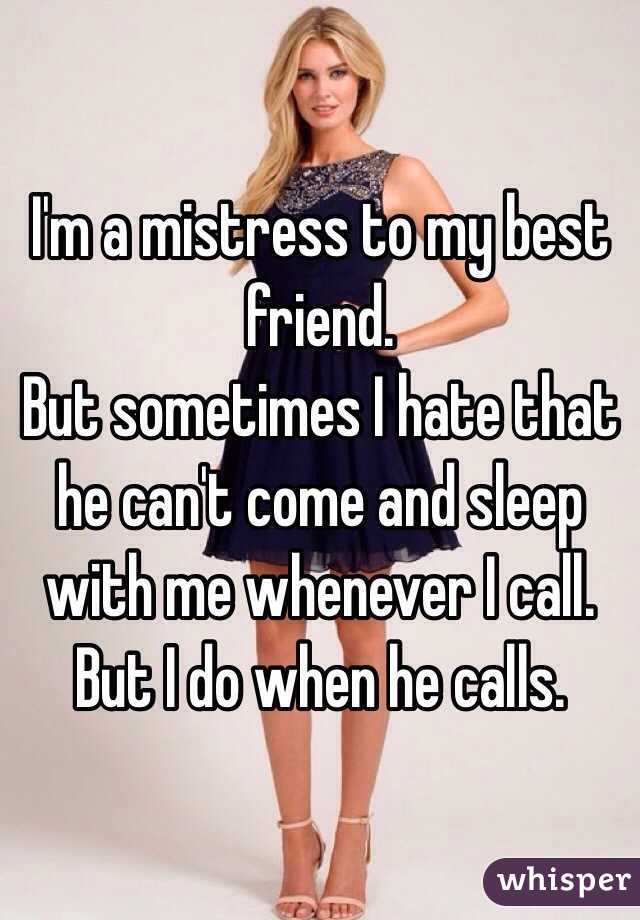 I'm a mistress to my best friend.
But sometimes I hate that he can't come and sleep with me whenever I call. 
But I do when he calls.