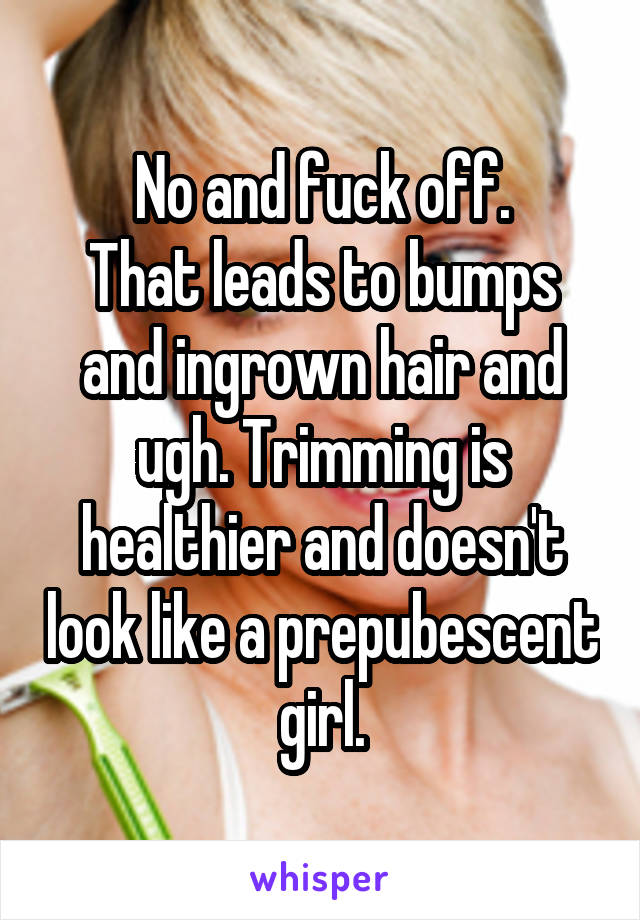 No and fuck off.
That leads to bumps and ingrown hair and ugh. Trimming is healthier and doesn't look like a prepubescent girl.