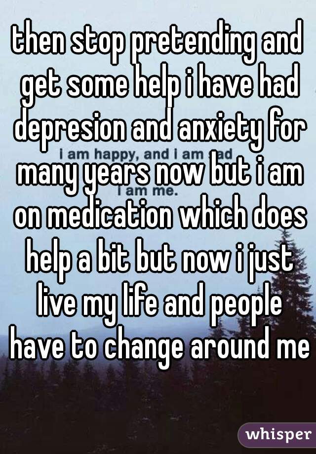 then stop pretending and get some help i have had depresion and anxiety for many years now but i am on medication which does help a bit but now i just live my life and people have to change around me 