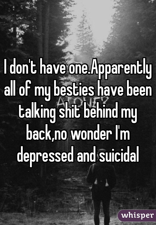 I don't have one.Apparently all of my besties have been talking shit behind my back,no wonder I'm depressed and suicidal