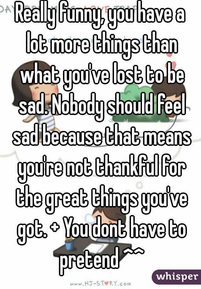 Really funny, you have a lot more things than what you've lost to be sad. Nobody should feel sad because that means you're not thankful for the great things you've got. + You dont have to pretend ^^