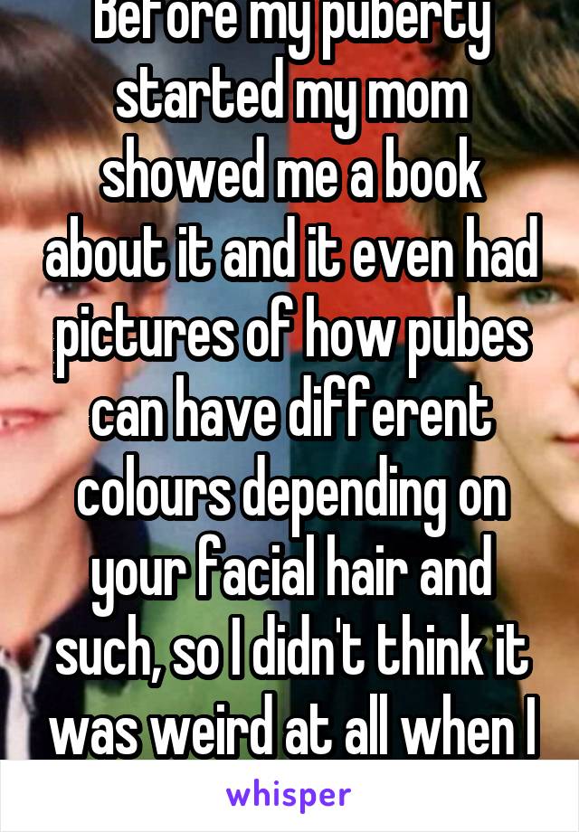 Before my puberty started my mom showed me a book about it and it even had pictures of how pubes can have different colours depending on your facial hair and such, so I didn't think it was weird at all when I started to get hairy. 