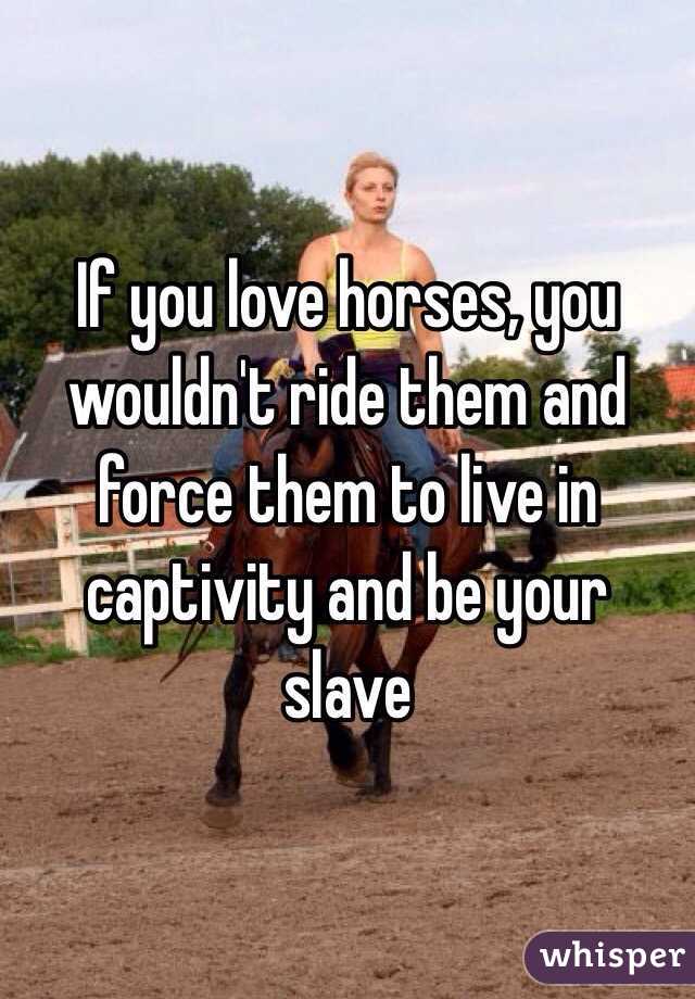 If you love horses, you wouldn't ride them and force them to live in captivity and be your slave