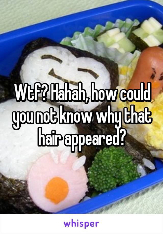 Wtf? Hahah, how could you not know why that hair appeared?