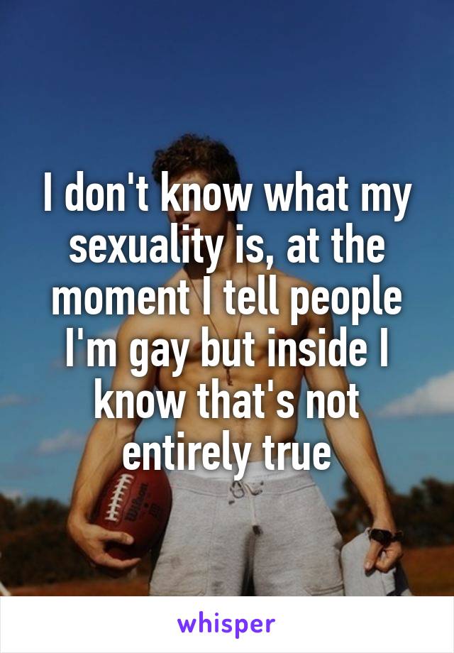 I don't know what my sexuality is, at the moment I tell people I'm gay but inside I know that's not entirely true