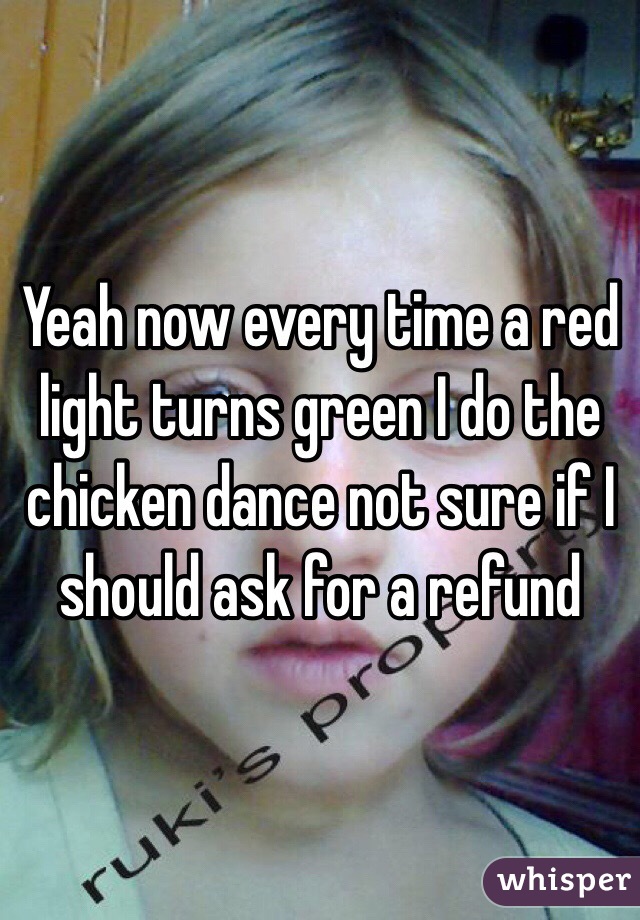 Yeah now every time a red light turns green I do the chicken dance not sure if I should ask for a refund 