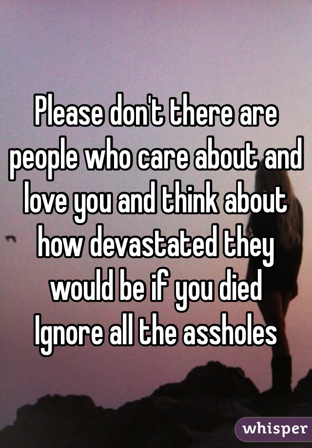 Please don't there are people who care about and love you and think about how devastated they would be if you died
Ignore all the assholes