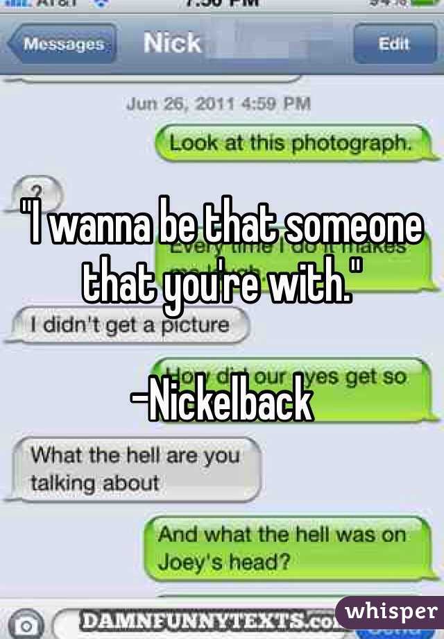"I wanna be that someone that you're with." 

-Nickelback