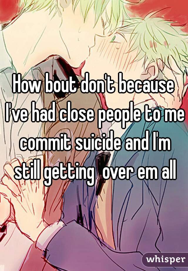How bout don't because I've had close people to me commit suicide and I'm still getting  over em all