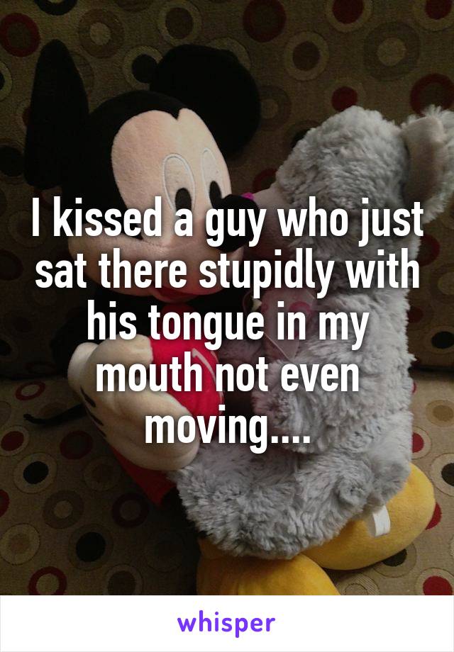 I kissed a guy who just sat there stupidly with his tongue in my mouth not even moving....