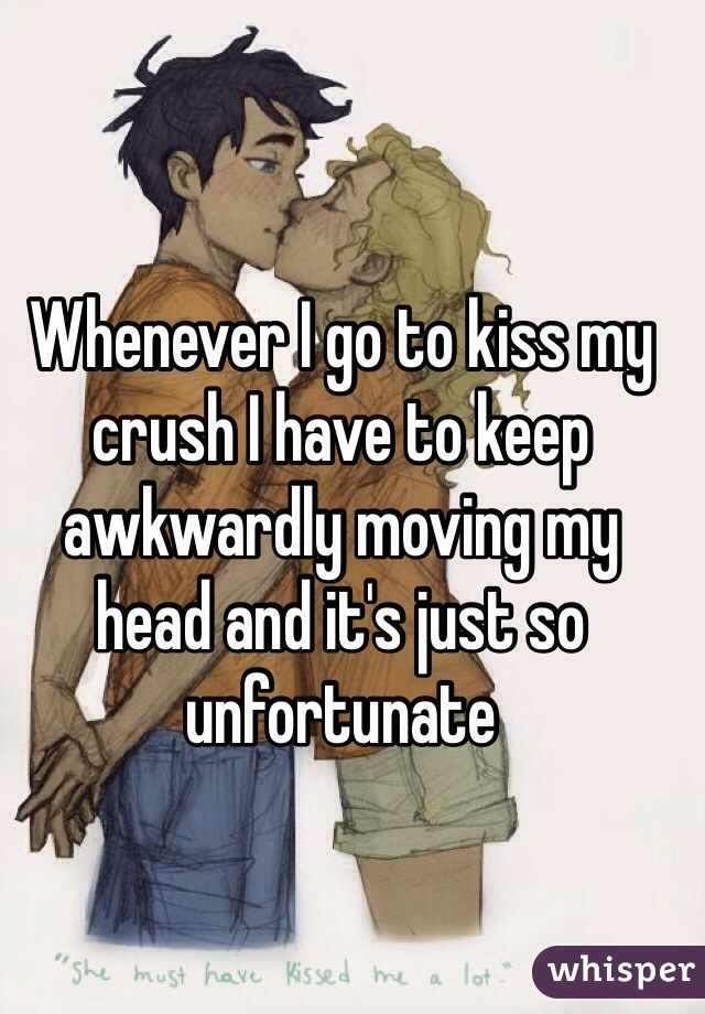 Whenever I go to kiss my crush I have to keep awkwardly moving my head and it's just so unfortunate 
