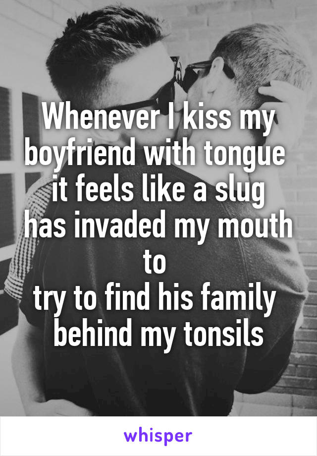 Whenever I kiss my boyfriend with tongue 
it feels like a slug has invaded my mouth to 
try to find his family 
behind my tonsils