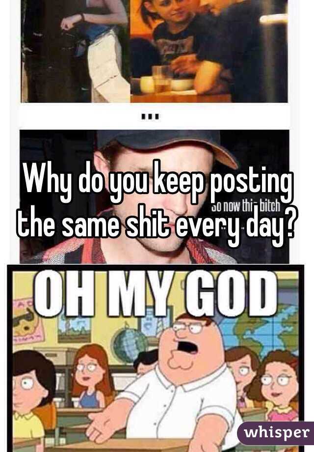 Why do you keep posting the same shit every day? 
 