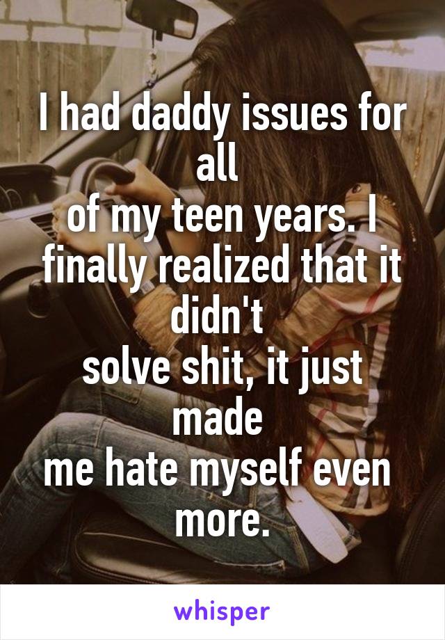 I had daddy issues for all 
of my teen years. I finally realized that it didn't 
solve shit, it just made 
me hate myself even 
more.