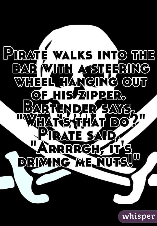 Pirate walks into the bar with a steering wheel hanging out of his zipper. 
Bartender says, "What's that do?"
Pirate said, "Arrrrgh, it's driving me nuts!" 