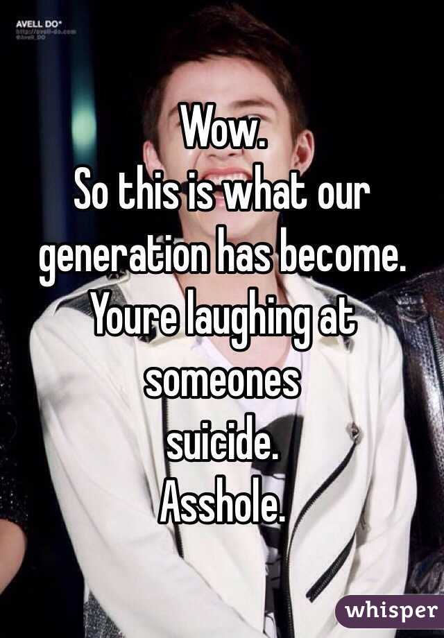 Wow.
So this is what our generation has become.
Youre laughing at someones 
suicide.
Asshole.