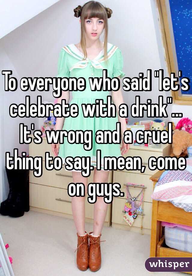 To everyone who said "let's celebrate with a drink"... It's wrong and a cruel thing to say. I mean, come on guys.