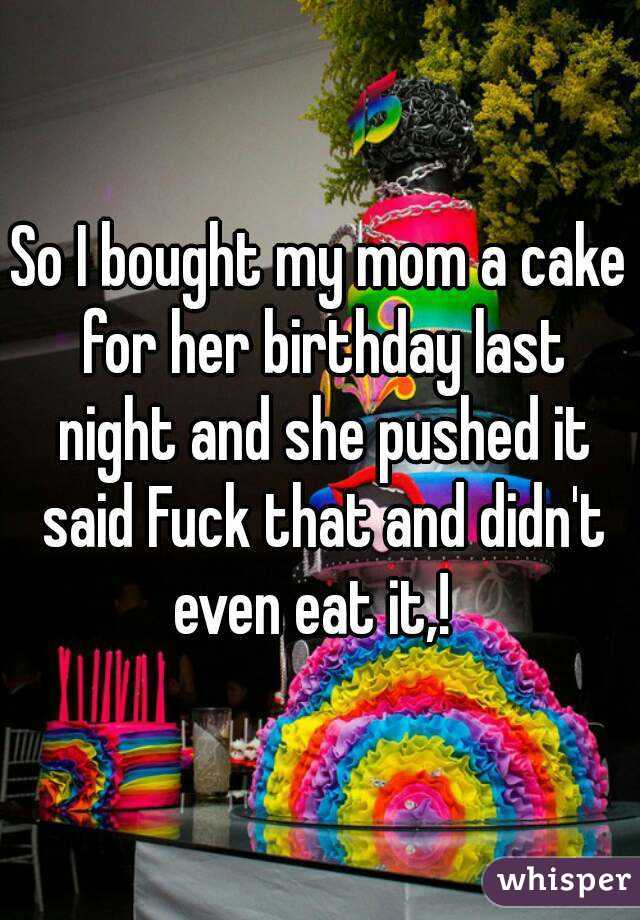 So I bought my mom a cake for her birthday last night and she pushed it said Fuck that and didn't even eat it,!  