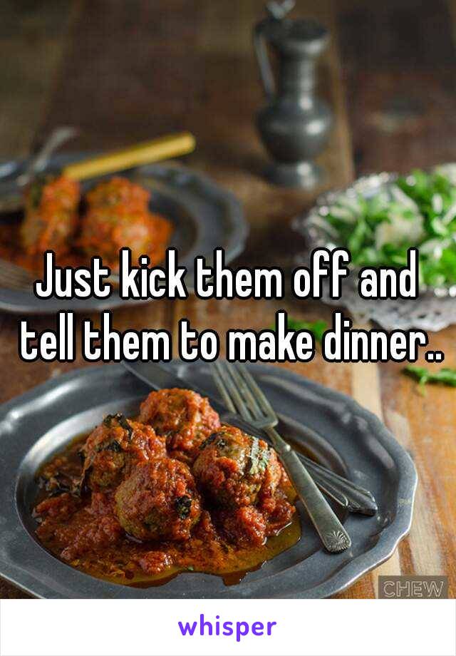 Just kick them off and tell them to make dinner..