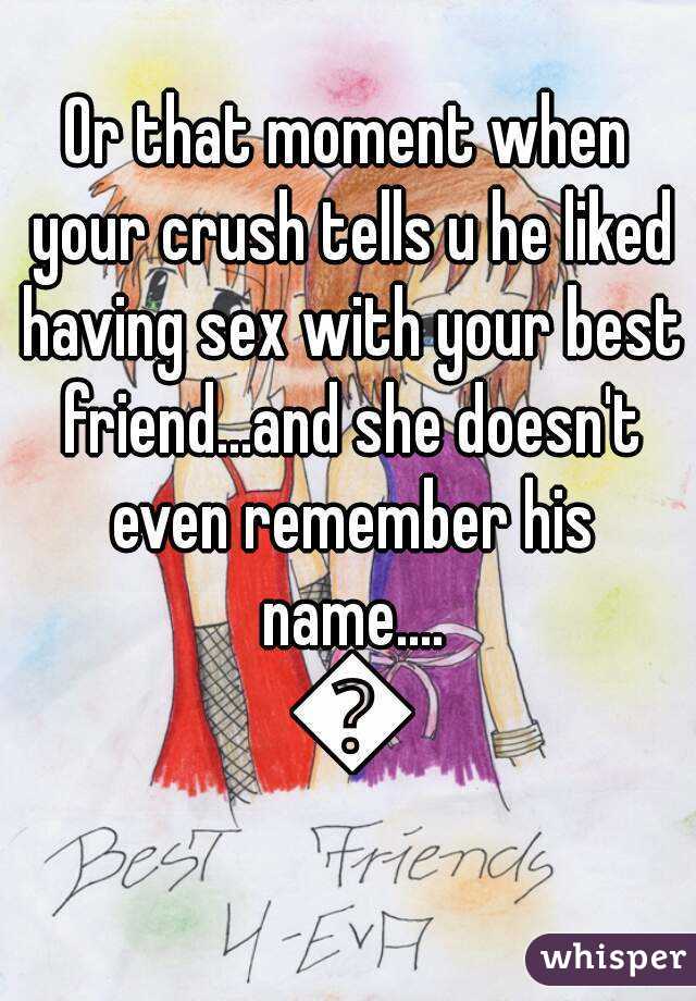 Or that moment when your crush tells u he liked having sex with your best friend...and she doesn't even remember his name.... 😭